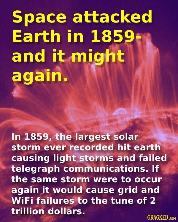 Space attacked Earth in 1859- and it might again. In 1859, the largest solar storm ever recorded hit earth causing light storms and failed telegraph communications. If the same storm were to occur again it would cause grid and WiFi failures to the tune of 2 trillion dollars. CRACKED.COM