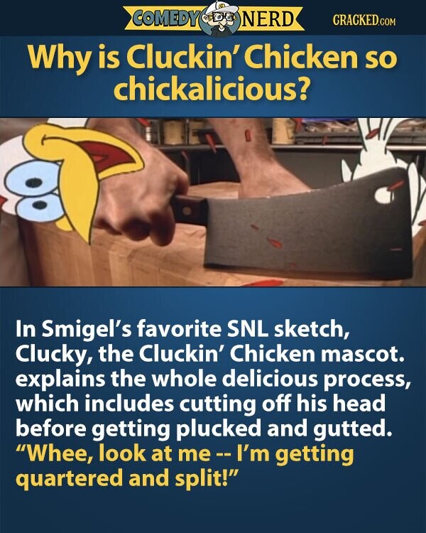 COMEDY NERD CRACKED.COM Why is Cluckin' Chicken so chickalicious? In Smigel's favorite SNL sketch, Clucky, the Cluckin' Chicken mascot. explains the whole delicious process, which includes cutting off his head before getting plucked and gutted. Whee, look at me-I'm getting quartered and split!