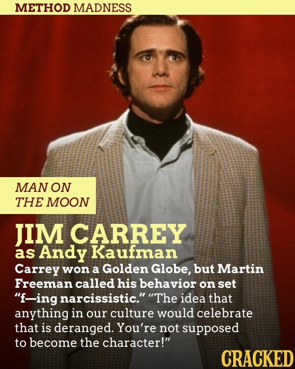 METHOD MADNESS MAN ON THE MOON JIM CARREY as Andy Kaufman Carrey won a Golden Globe, but Martin Freeman called his behavior on set f-ing narcissistic. The idea that anything in our culture would celebrate that is deranged. You're not supposed to become the character! CRACKED