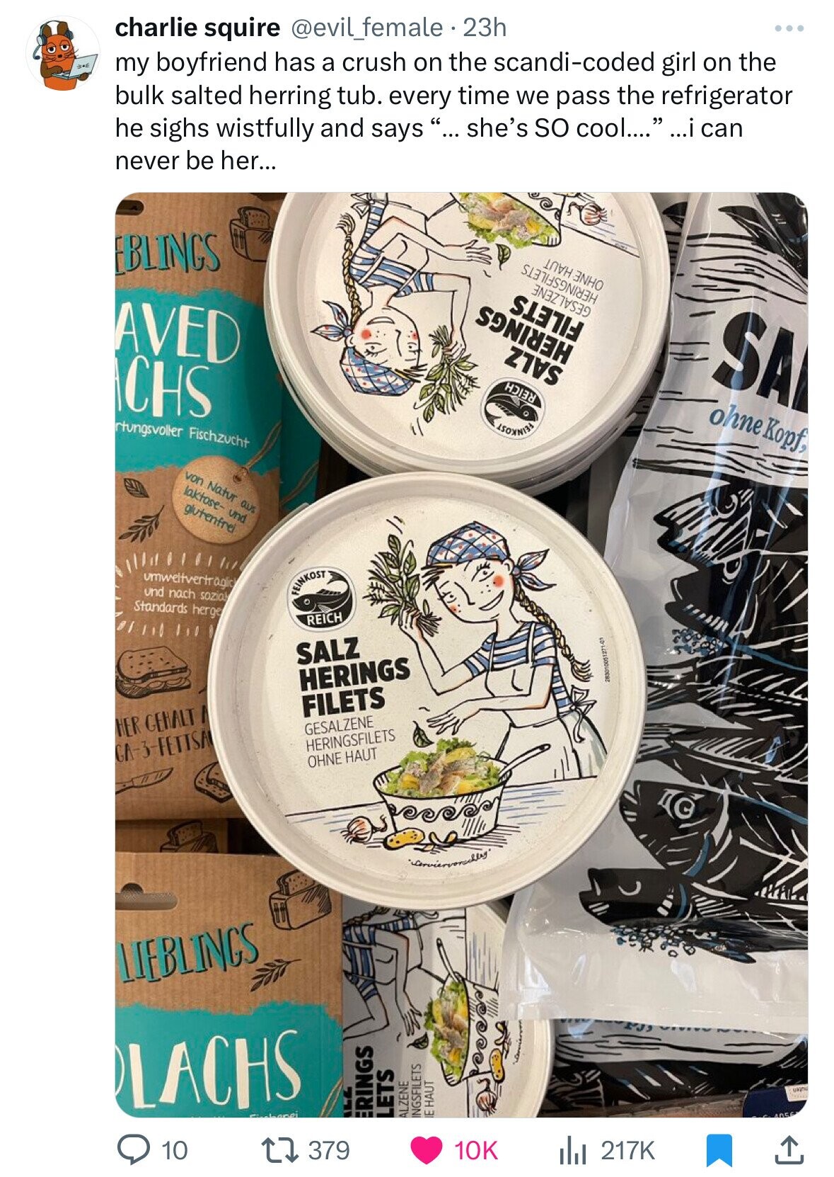 charlie squire @evil_female 23h and my boyfriend has a crush on the scandi-coded girl on the bulk salted herring tub. every time we pass the refrigerator he sighs wistfully and says ... she's so cool.... ...i can never be her... BLINGS AVED CHS OHNE HAUT HERINGSFILETS GESALZENE rtungsvoller Fischzucht FILETS HERINGS SALZ REICH SA von Natur aus laktose- und glutenfrei ohne Kopf, umweltvertr عامة und nach sozia Standards herge FEINKOST REICH SALZ HERINGS HER GEHALT FILETS GA-3-FETTSAI GESALZENE 283010051271-01 HERINGSFILETS OHNE HAUT LIEBLINGS LACHS 10 ALL ERINGS LETS ALZENE INGSFILETS IE HAUT 379 10K uagnu 217K