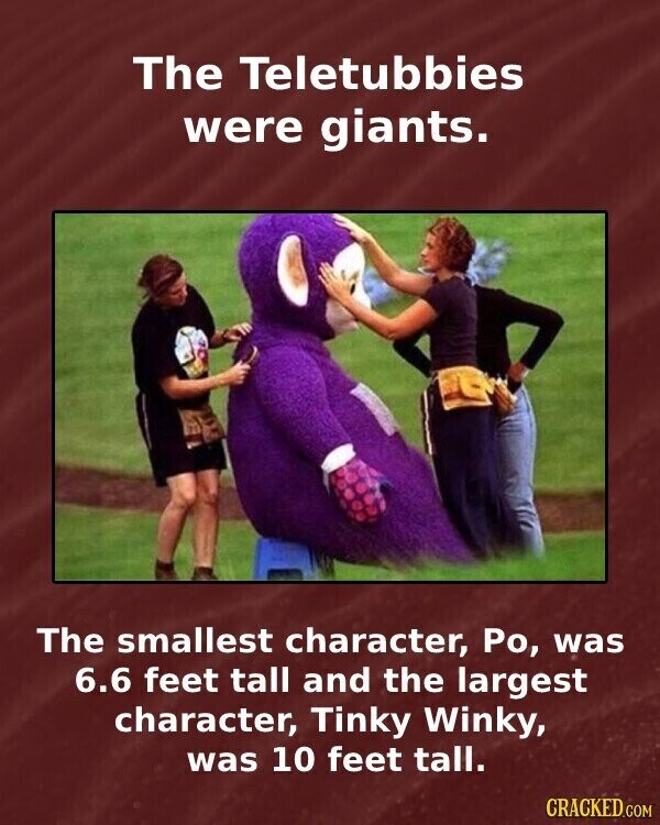 The Teletubbies were giants. The smallest character, Ро, was 6.6 feet tall and the largest character, Tinky Winky, was 10 feet tall. CRACKED.COM
