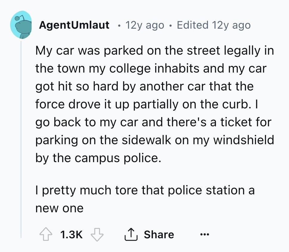 AgentUmlaut . 12y ago Edited 12y ago My car was parked on the street legally in the town my college inhabits and my car got hit so hard by another car that the force drove it up partially on the curb. I go back to my car and there's a ticket for parking on the sidewalk on my windshield by the campus police. I pretty much tore that police station a new one Share 1.3K ... 