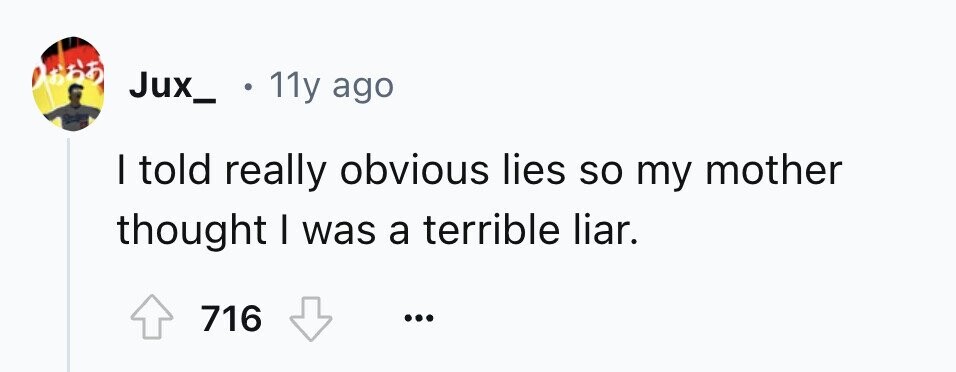 665 Jux_ 11y ago I told really obvious lies so my mother thought I was a terrible liar. 716 ...
