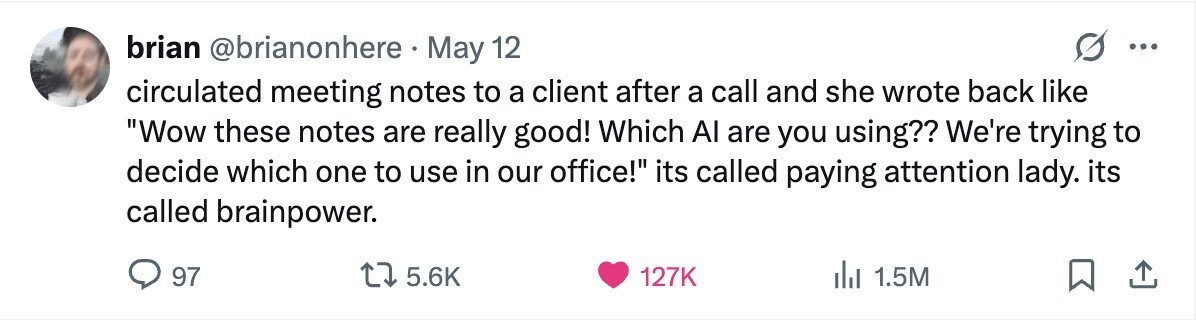 brian @brianonhere May 12 ... circulated meeting notes to a client after a call and she wrote back like Wow these notes are really good! Which Al are you using?? We're trying to decide which one to use in our office! its called paying attention lady. its called brainpower. 97 5.6K 127K 1.5M