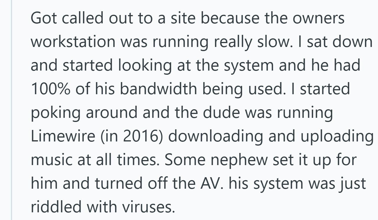 Got called out to a site because the owners workstation was running really slow. I sat down and started looking at the system and he had 100% of his bandwidth being used. I started poking around and the dude was running Limewire (in 2016) downloading and uploading music at all times. Some nephew set it up for him and turned off the AV. his system was just riddled with viruses.