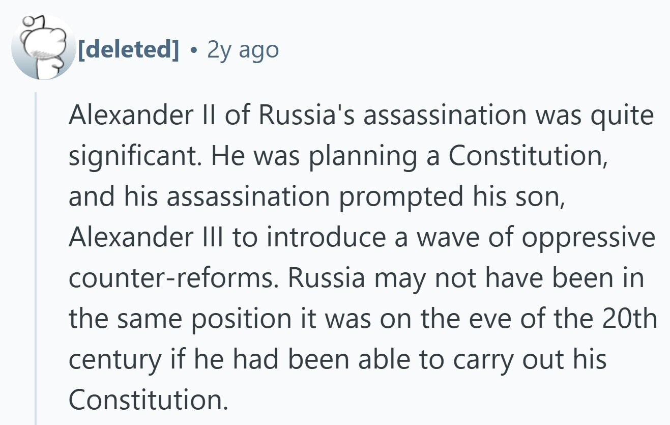 2y ago Alexander II of Russia's assassination was quite significant. Не was planning a Constitution, and his assassination prompted his son, Alexander III to introduce a wave of oppressive counter-reforms. Russia may not have been in the same position it was on the eve of the 20th century if he had been able to carry out his Constitution.