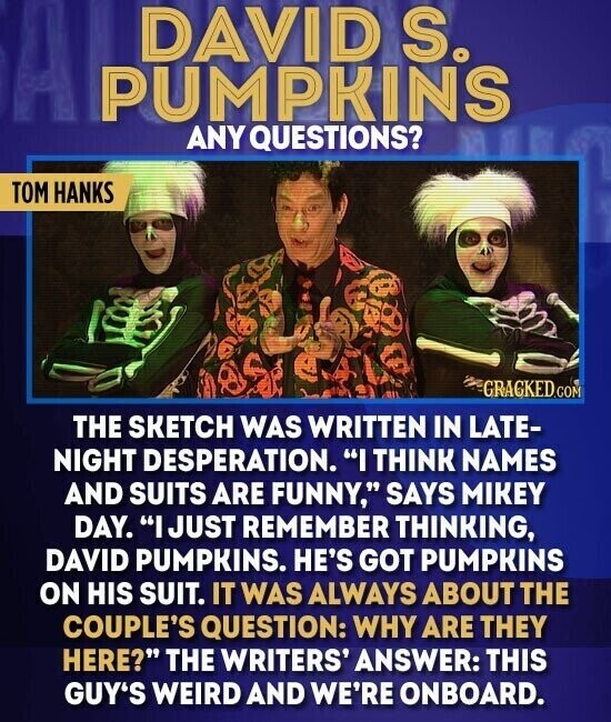 DAVID S. PUMPKINS ANY QUESTIONS? TOM HANKS GRAGKED.COM THE SKETCH WAS WRITTEN IN LATE- NIGHT DESPERATION. I THINK NAMES AND SUITS ARE FUNNY, SAYS MIKEY DAY. I JUST REMEMBER THINKING, DAVID PUMPKINS. HE'S GOT PUMPKINS ON HIS SUIT. IT WAS ALWAYS ABOUT THE COUPLE'S QUESTION: WHY ARE THEY HERE? THE WRITERS' ANSWER: THIS GUY'S WEIRD AND WE'RE ONBOARD.