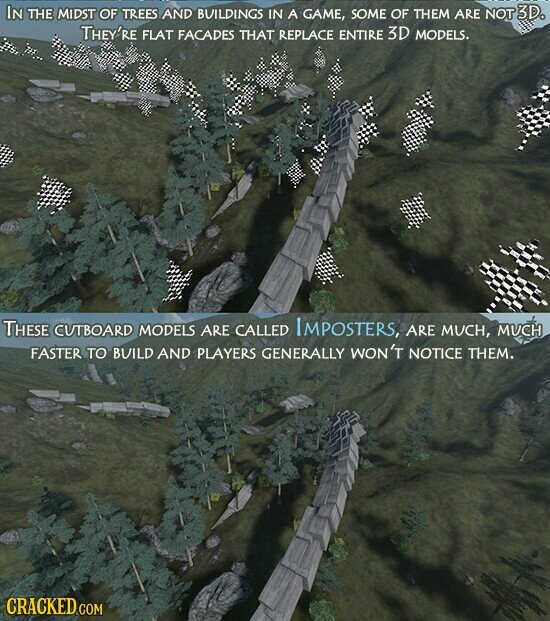 IN THE MIDST OF TREES AND BUILDINGS IN A GAME, SOME OF THEM ARE NOT 3D. THEY'RE FLAT FACADES THAT REPLACE ENTIRE 3D MODELS. THESE CUTBOARD MODELS ARE CALLED IMPOSTERS, ARE MUCH, MUCH FASTER TO BUILD AND PLAYERS GENERALLY WON'T NOTICE THEM. CRACKED GOM