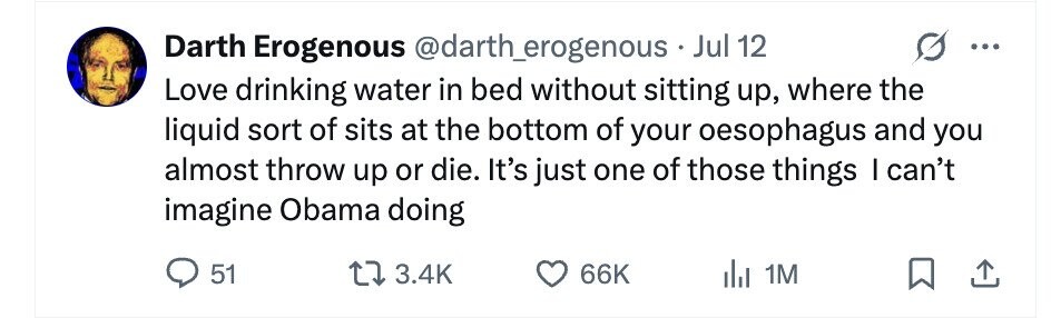 Darth Erogenous @darth_erogenous Jul 12 Love drinking water in bed without sitting up, where the liquid sort of sits at the bottom of your oesophagus and you almost throw up or die. It's just one of those things I can't imagine Obama doing 51 3.4K 66K del 1M