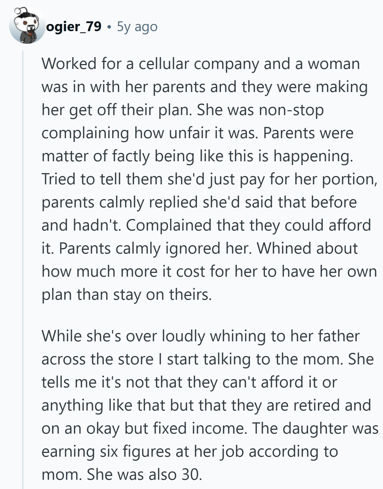 ogier_79 5y ago Worked for a cellular company and a woman was in with her parents and they were making her get off their plan. She was non-stop complaining how unfair it was. Parents were matter of factly being like this is happening. Tried to tell them she'd just pay for her portion, parents calmly replied she'd said that before and hadn't. Complained that they could afford it. Parents calmly ignored her. Whined about how much more it cost for her to have her own plan than stay on theirs. While she's over loudly whining to her father across the