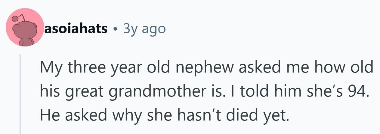 asoiahats . Зу ago My three year old nephew asked me how old his great grandmother is. I told him she's 94. Не asked why she hasn't died yet. 