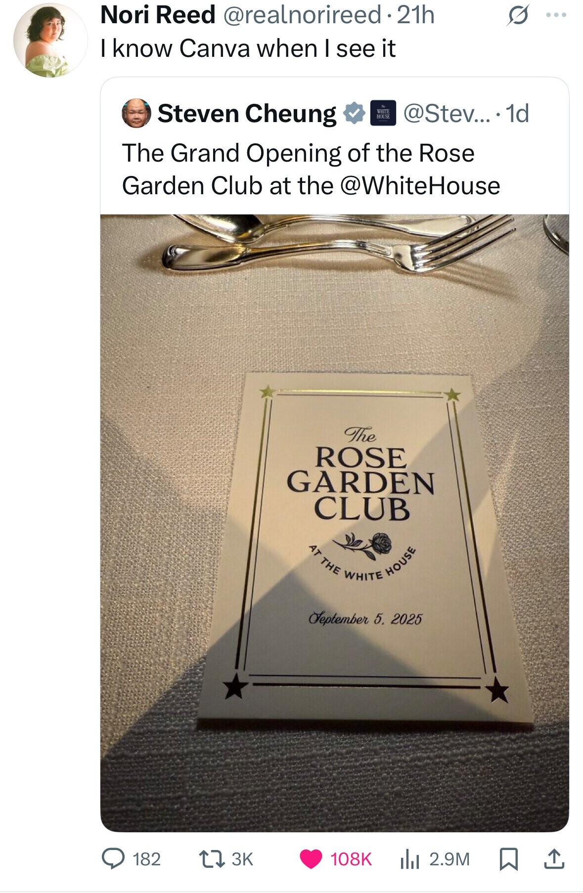 Nori Reed @realnorireed.2 21h S ... I know Canva when I see it Steven Cheung WHITE HOUSE @Stev... . 1d The Grand Opening of the Rose Garden Club at the @WhiteHouse The ROSE GARDEN CLUB AT THE WHITE HOUSE September 5. 2025 108K 182 3K 2.9M
