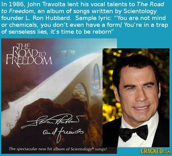 In 1986, John Travolta lent his vocal talents to The Road to Freedom, an album of songs written by Scientology founder L. Ron Hubbard. Sample lyric: You are not mind or chemicals, you don't even have a form/ You're in a trap of senseless lies, it's time to be reborn THE ROADIO FREEDOM and friends The spectacular new hit album of Scientology® songs! CRACKED COM
