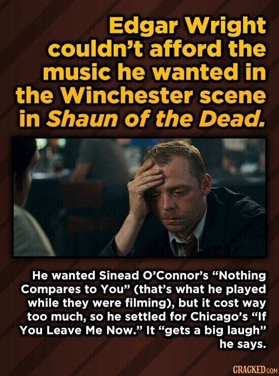 Edgar Wright couldn't afford the music he wanted in the Winchester scene in Shaun of the Dead. Не wanted Sinead O'Connor's Nothing Compares to You (that's what he played while they were filming), but it cost way too much, so he settled for Chicago's If You Leave Me Now. It gets a big laugh he says. CRACKED.COM