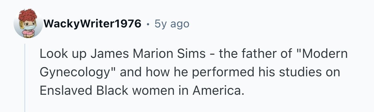 WackyWriter1976 . 5y ago Look up James Marion Sims - the father of Modern Gynecology and how he performed his studies on Enslaved Black women in America. 