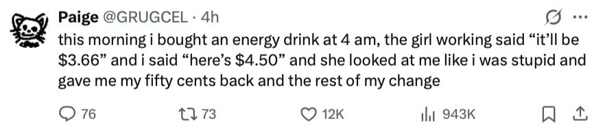 Paige @GRUGCEL 4h ... this morning i bought an energy drink at 4 am, the girl working said it'll be $3.66 and i said here's $4.50 and she looked at me like i was stupid and gave me my fifty cents back and the rest of my change 76 73 12K del 943K 