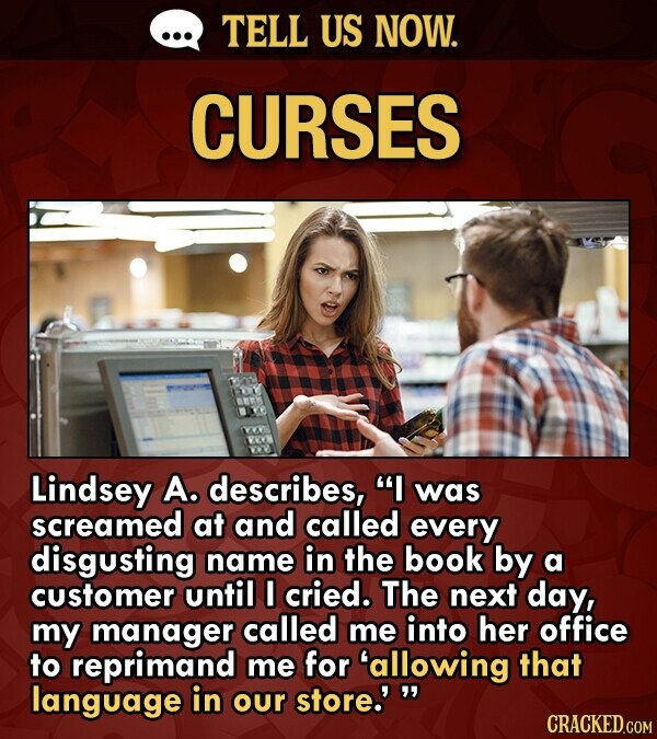 TELL US NOW. CURSES Lindsey A. describes, I was screamed at and called every disgusting name in the book by a customer until I cried. The next day, m