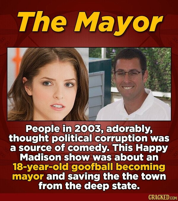 The Mayor 575 People in 2003, adorably, thought political corruption was a source of comedy. This Happy Madison show was about an 18-year-old goofball becoming mayor and saving the the town from the deep state. CRACKED.COM