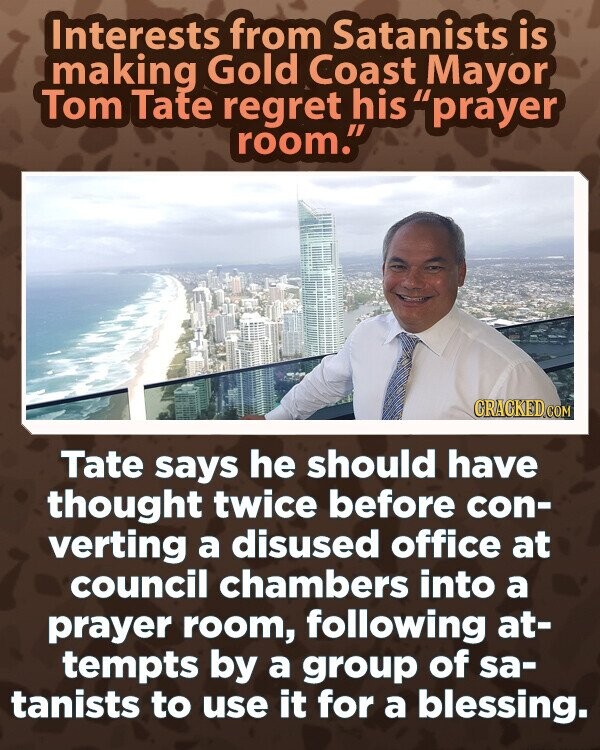 Interests from Satanists is making Gold Coast Mayor Tom Tate regret his prayer room. CRACKED.COM Tate says he should have thought twice before con- verting a disused office at council chambers into a prayer room, following at- tempts by a group of sa- tanists to use it for a blessing.