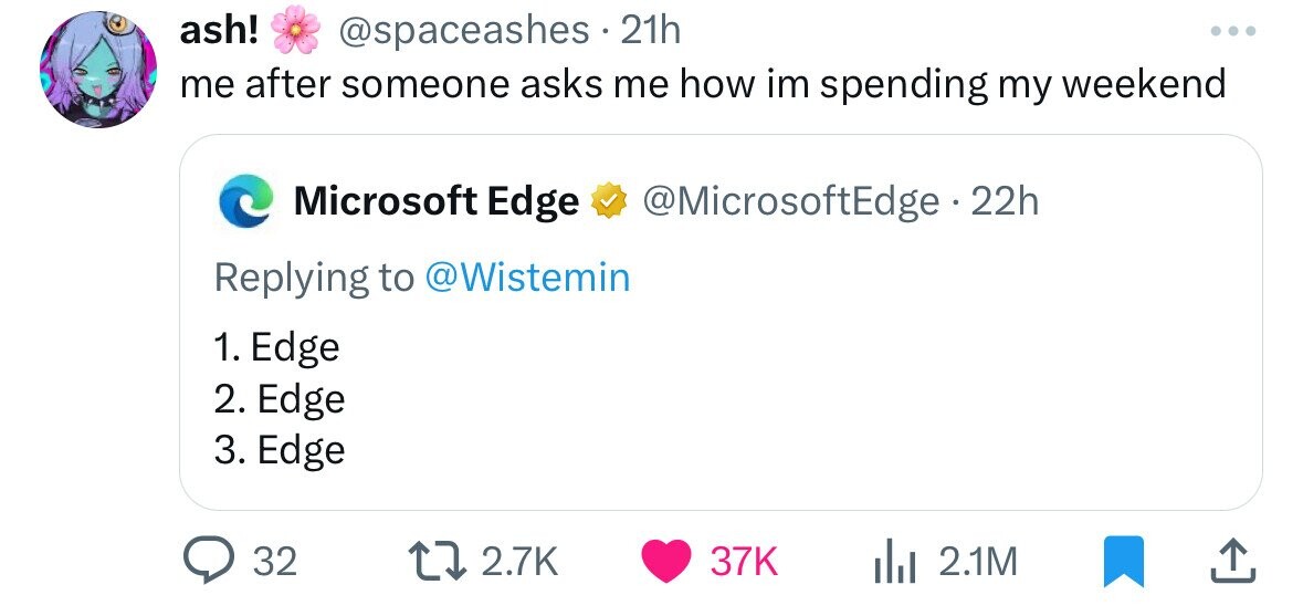ash! @spaceashes 21h ... me after someone asks me how im spending my weekend Microsoft Edge @MicrosoftEdge . 2 22h Replying to @Wistemin 1. Edge 2. Edge 3. Edge 32 2.7K 37K 2.1M