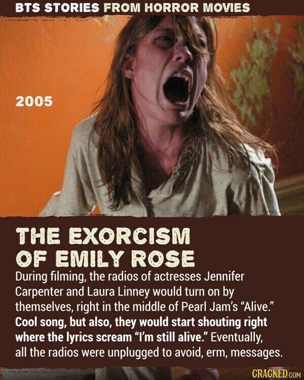 BTS STORIES FROM HORROR MOVIES 2005 THE EXORCISM OF EMILY ROSE During filming, the radios of actresses Jennifer Carpenter and Laura Linney would turn on by themselves, right in the middle of Pearl Jam's Alive. Cool song, but also, they would start shouting right where the lyrics scream I'm still alive. Eventually, all the radios were unplugged to avoid, erm, messages. CRACKED.COM
