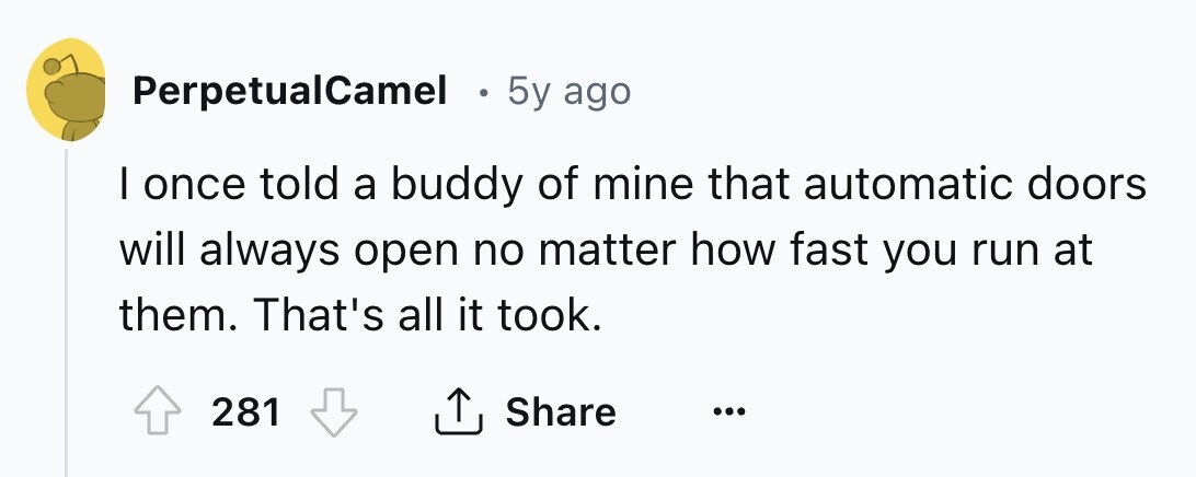 PerpetualCamel . 5y ago I once told a buddy of mine that automatic doors will always open no matter how fast you run at them. That's all it took. 281 Share ... 