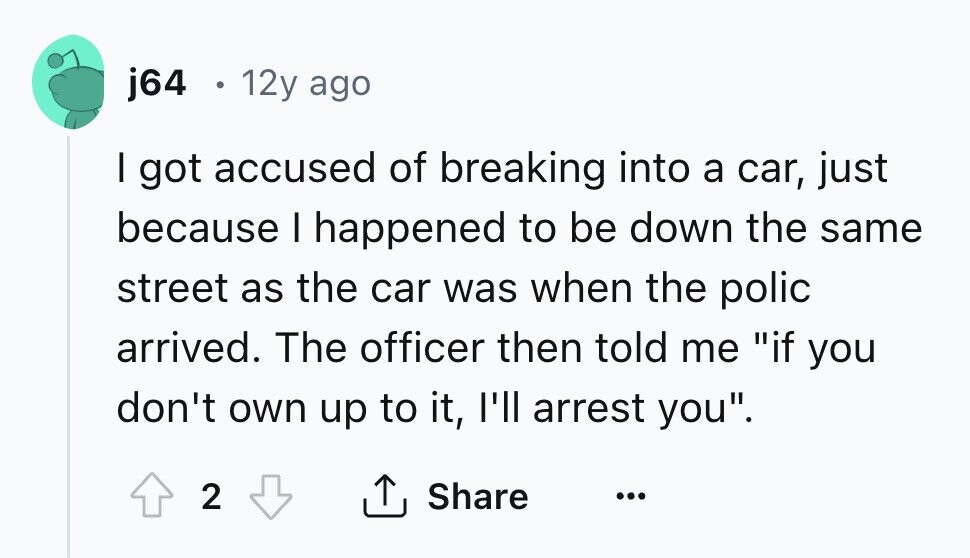 j64 . 12y ago I got accused of breaking into a car, just because I happened to be down the same street as the car was when the polic arrived. The officer then told me if you don't own up to it, I'll arrest you. 2 Share ... 
