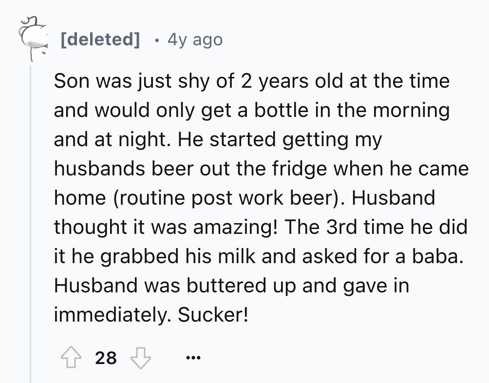 4y ago Son was just shy of 2 years old at the time and would only get a bottle in the morning and at night. Не started getting my husbands beer out the fridge when he came home (routine post work beer). Husband thought it was amazing! The 3rd time he did it he grabbed his milk and asked for a baba. Husband was buttered up and gave in immediately. Sucker! 28 ...
