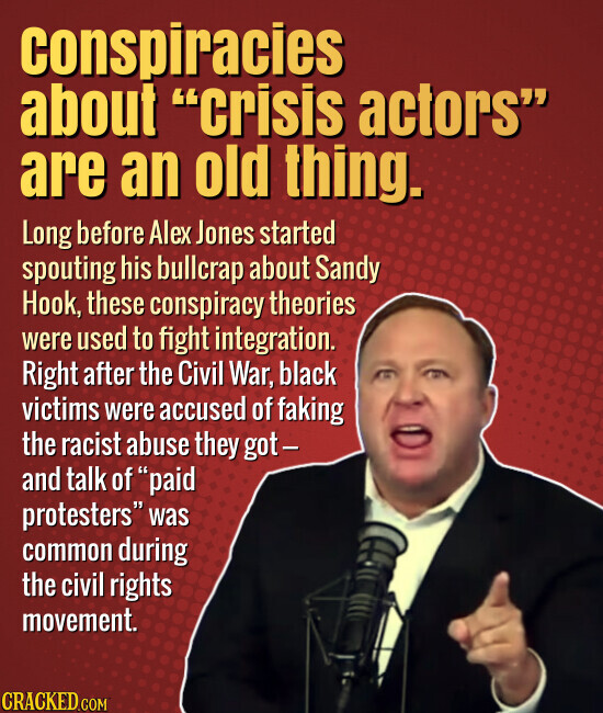 conspiracies about crisis actors are an old thing. Long before Alex Jones started spouting his bullcrap about Sandy Hook, these conspiracy theories were used to fight integration. Right after the Civil War, black victims were accused of faking the racist abuse they got- and talk of paid protesters was common during the civil rights movement. CRACKED.COM