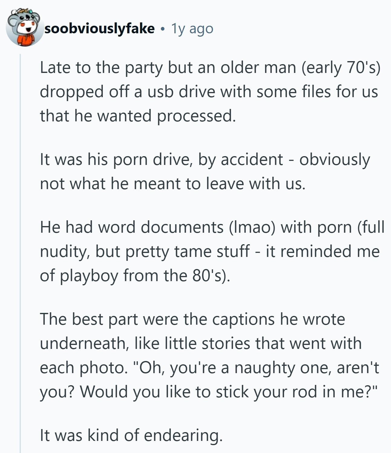 soobviouslyfake 1y ago Late to the party but an older man (early 70's) dropped off a usb drive with some files for us that he wanted processed. It was his porn drive, by accident - obviously not what he meant to leave with us. Не had word documents (Imao) with porn (full nudity, but pretty tame stuff - it reminded me of playboy from the 80's). The best part were the captions he wrote underneath, like little stories that went with each photo. Oh, you're a naughty one, aren't you? Would you like to stick your rod in me? It was kind of endearing.