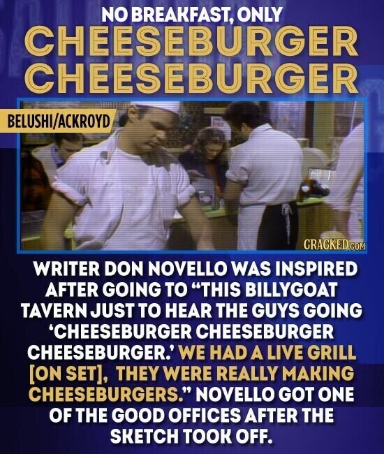 NO BREAKFAST, ONLY CHEESEBURGER CHEESEBURGER BELUSHI/ACKROYD CRACKED COM WRITER DON NOVELLO WAS INSPIRED AFTER GOING TO THIS BILLYGOAT TAVERN JUST TO HEAR THE GUYS GOING 'CHEESEBURGER CHEESEBURGER CHEESEBURGER. WE HAD A LIVE GRILL , THEY WERE REALLY MAKING CHEESEBURGERS. NOVELLO GOT ONE OF THE GOOD OFFICES AFTER THE SKETCH TOOK OFF.