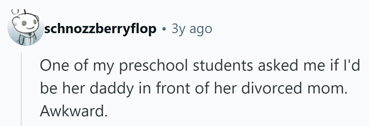 schnozzberryflop . 3y ago One of my preschool students asked me if I'd be her daddy in front of her divorced mom. Awkward. 