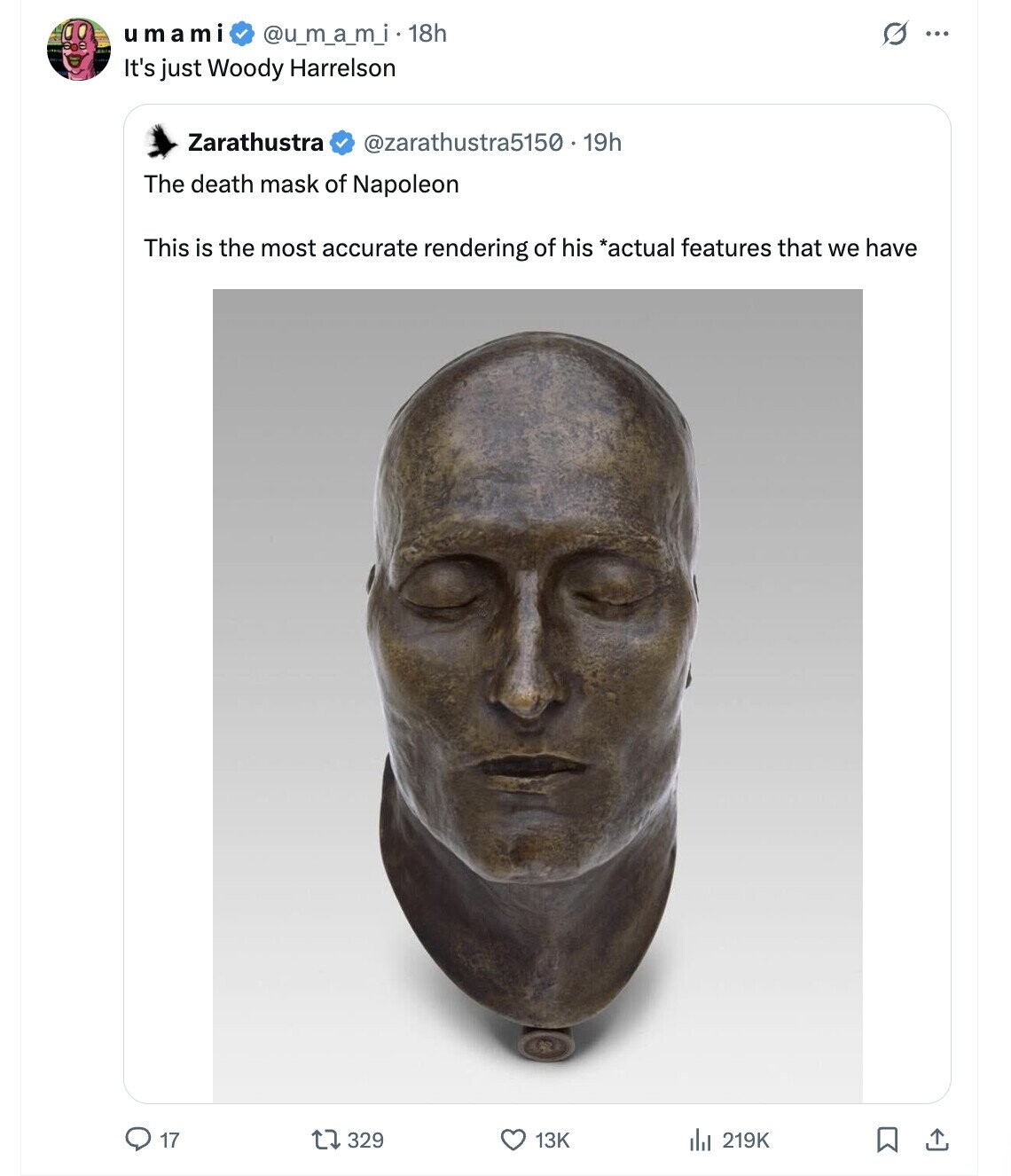 G ... u ma mi @u_m_a_m_i. 18h It's just Woody Harrelson Zarathustra @zarathustra5150 19h The death mask of Napoleon This is the most accurate rendering of his *actual features that we have 329 17 13K 219K