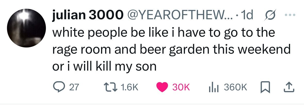 julian 3000 @YEAROFTHEW... 1d s ... white people be like i have to go to the rage room and beer garden this weekend or i will kill my son 27 1.6K 30K 360K