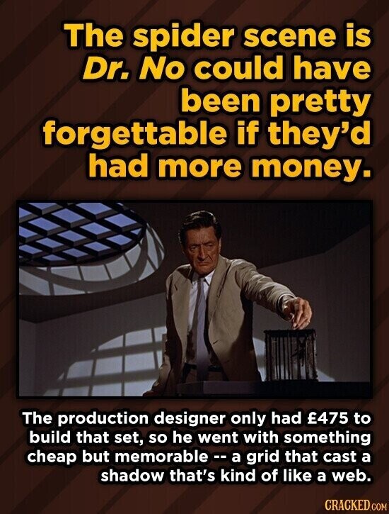The spider scene is Dr. No could have been pretty forgettable if they'd had more money. The production designer only had £775 to build that set, so he went with something cheap but memorable - a grid that cast a shadow that's kind of like a web. CRACKED.COM