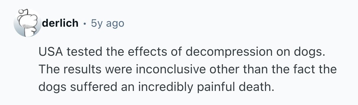 derlich . 5y ago USA tested the effects of decompression on dogs. The results were inconclusive other than the fact the dogs suffered an incredibly painful death. 
