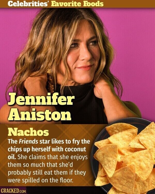 Celebrities' Favorite Foods Jennifer Aniston Nachos The Friends star likes to fry the chips up herself with coconut oil. She claims that she enjoys them so much that she'd probably still eat them if they were spilled on the floor. CRACKED.COM