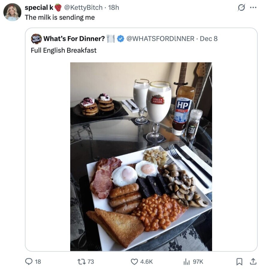 s ... special k @KettyBitch . 18h The milk is sending me What's What's For Dinner? @WHATSFORDINNER . Dec 8 Dinner Full English Breakfast STELLA - ARTOIS HP SAUCE WHOLE BLACK 18 73 4.6K 97K
