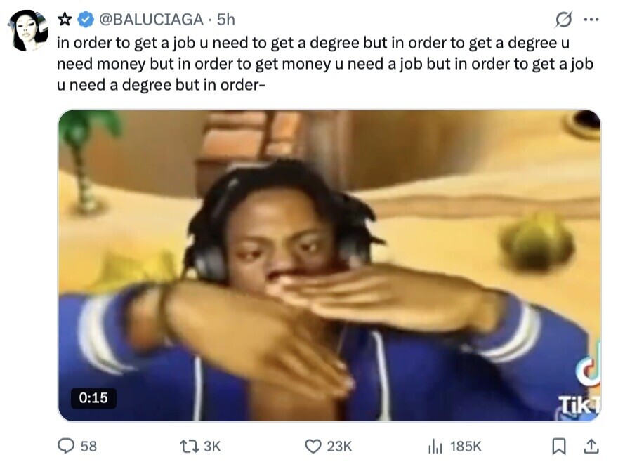 @BALUCIAGA 5h ... in order to get a job u need to get a degree but in order to get a degree u need money but in order to get money u need a job but in order to get a job u need a degree but in order- 0:15 TikT 58 3K 23K 185K 