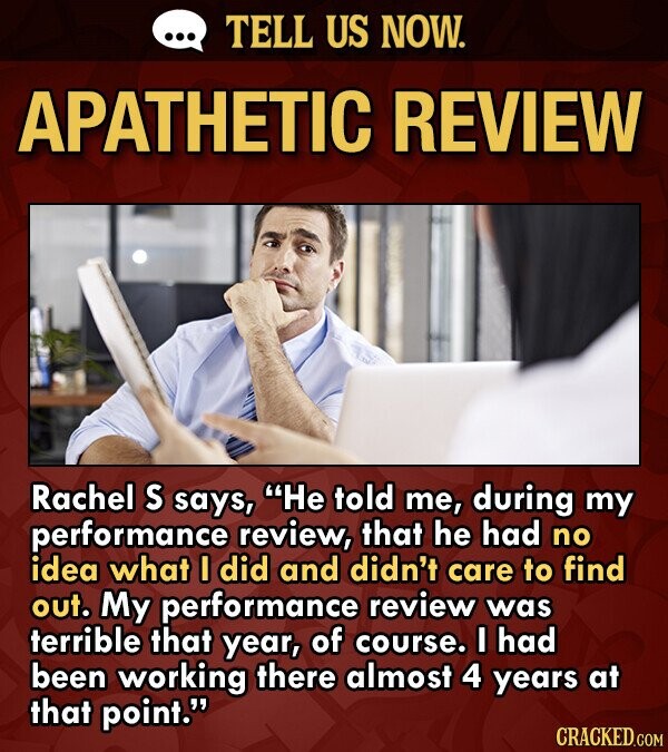 TELL US NOW. APATHETIC REVIEW Rachel S says, He told me, during my performance review, that he had no idea what I did and didn't care to find out. My