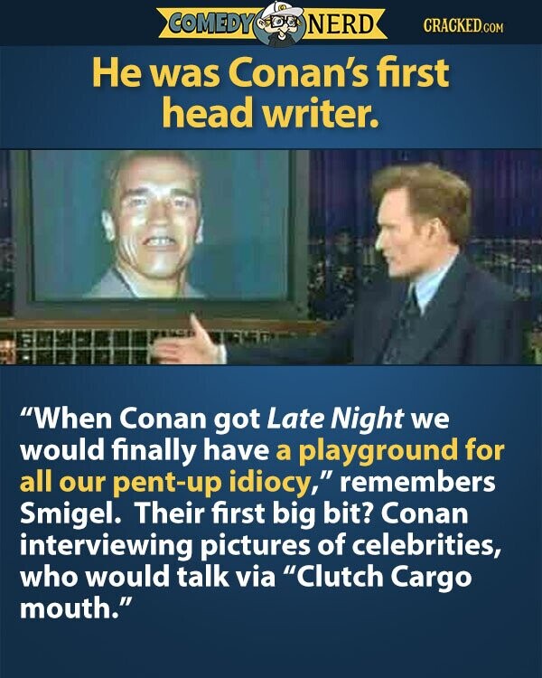 COMEDY NERD CRACKED.COM Не was Conan's first head writer. When Conan got Late Night we would finally have a playground for all our pent-up idiocy, remembers Smigel. Their first big bit? Conan interviewing pictures of celebrities, who would talk via Clutch Cargo mouth.