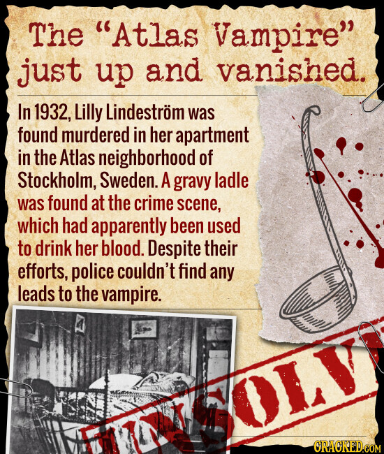 The Atlas Vampire just up and vanished. In 1932, Lilly Lindeström was found murdered in her apartment in the Atlas neighborhood of Stockholm, Sweden. A gravy ladle was found at the crime scene, which had apparently been used to drink her blood. Despite their efforts, police couldn't find any leads to the vampire. LV CRACKED.COM