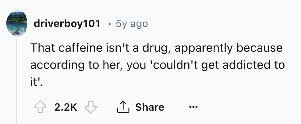 driverboy101 . 5y ago That caffeine isn't a drug, apparently because according to her, you 'couldn't get addicted to it'. 2.2K Share ... 