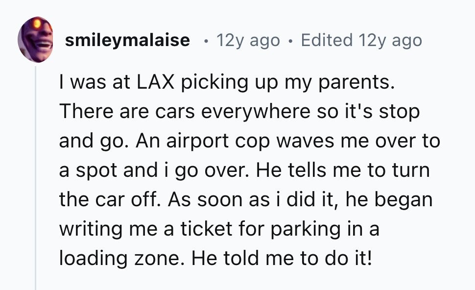smileymalaise 12y ago . Edited 12y ago I was at LAX picking up my parents. There are cars everywhere so it's stop and go. An airport cop waves me over to a spot and i go over. Не tells me to turn the car off. As soon as i did it, he began writing me a ticket for parking in a loading zone. Не told me to do it! 