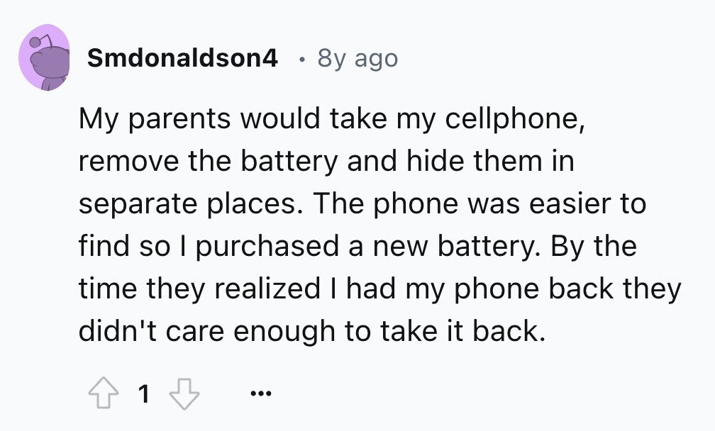 Smdonaldson4 в 8y ago My parents would take my cellphone, remove the battery and hide them in separate places. The phone was easier to find so I purchased a new battery. By the time they realized I had my phone back they didn't care enough to take it back. 1 ...