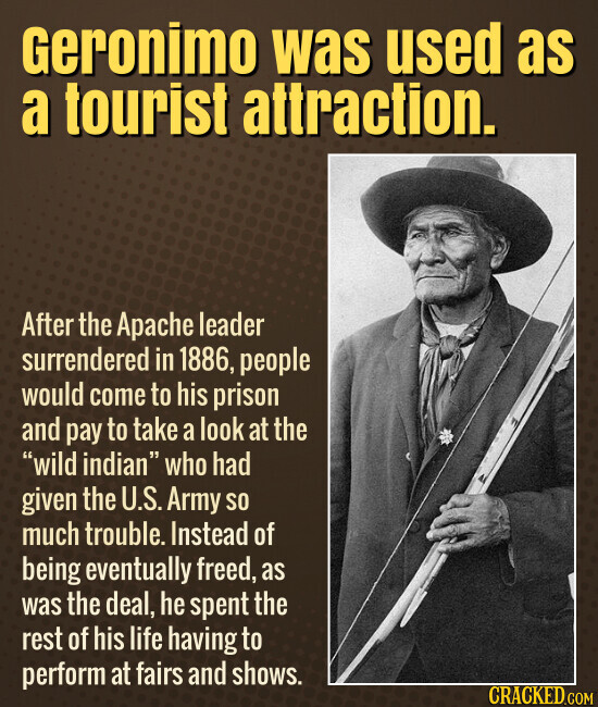 Geronimo was used as a tourist attraction. After the Apache leader surrendered in 1886, people would come to his prison and pay to take a look at the wild indian who had given the U.S. Army so much trouble. Instead of being eventually freed, as was the deal, he spent the rest of his life having to perform at fairs and shows. CRACKED.COM