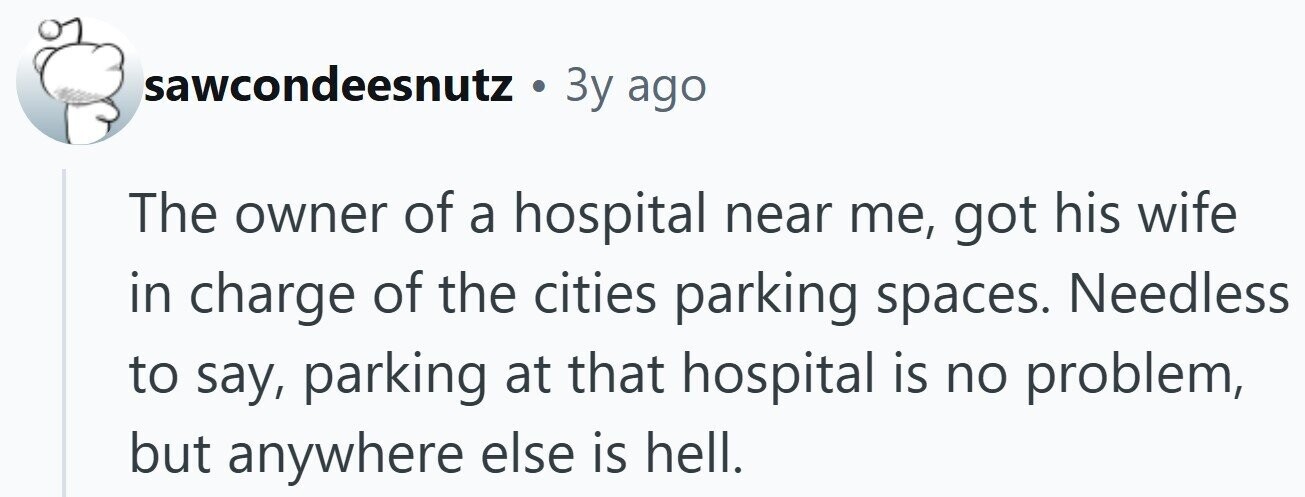 sawcondeesnutz . 3y ago The owner of a hospital near me, got his wife in charge of the cities parking spaces. Needless to say, parking at that hospital is no problem, but anywhere else is hell.