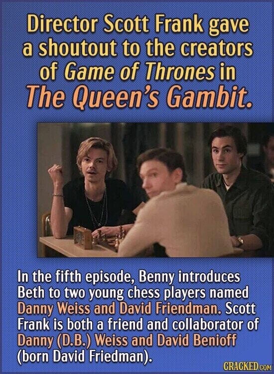 Director Scott Frank gave a shoutout to the creators of Game of Thrones in The Queen's Gambit. In the fifth episode, Benny introduces Beth to two young chess players named Danny Weiss and David Friendman. Scott Frank is both a friend and collaborator of Danny (D.B.) Weiss and David Benioff (born David Friedman). CRACKED.COM