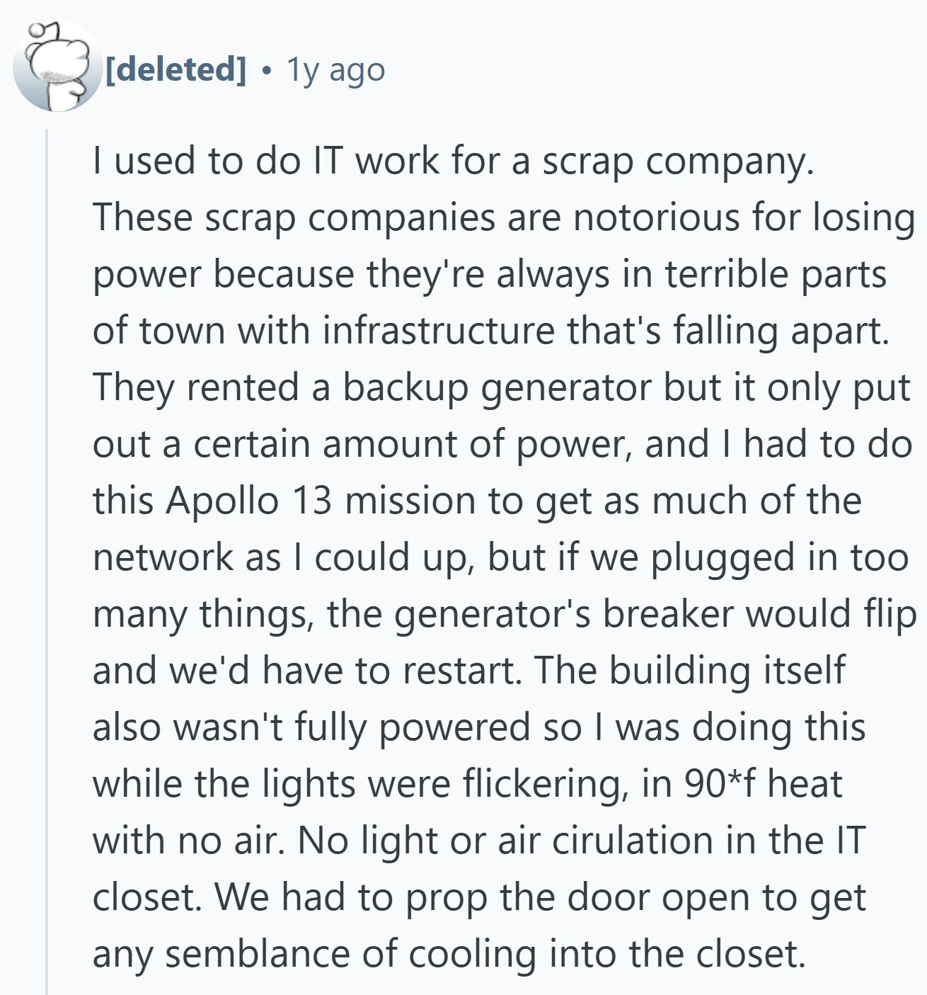 1y ago I used to do IT work for a scrap company. These scrap companies are notorious for losing power because they're always in terrible parts of town with infrastructure that's falling apart. They rented a backup generator but it only put out a certain amount of power, and I had to do this Apollo 13 mission to get as much of the network as I could up, but if we plugged in too many things, the generator's breaker would flip and we'd have to restart. The building itself also wasn't fully powered so I was doing this while