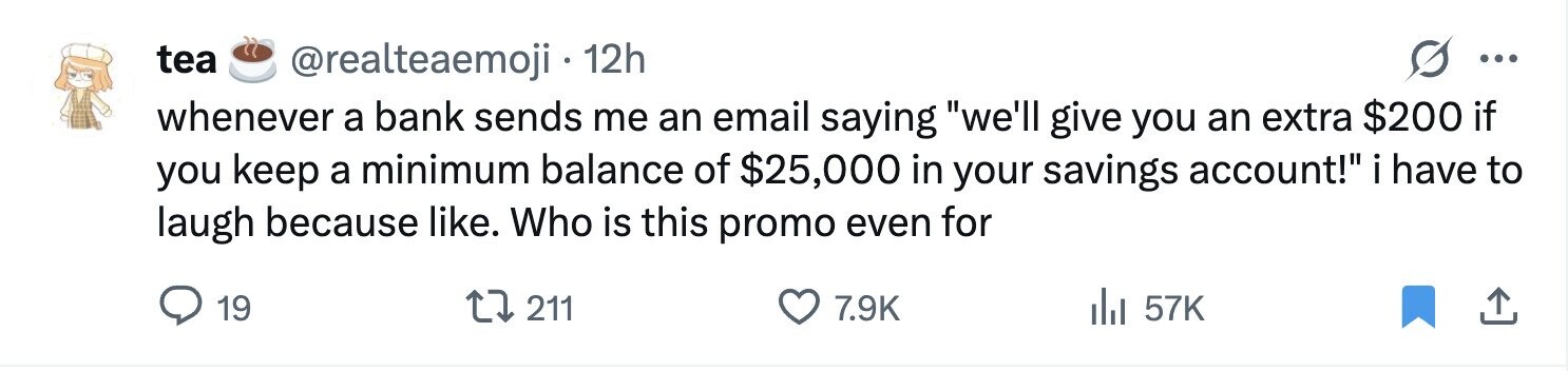 tea @realteaemoji 12h ... whenever a bank sends me an email saying we'll give you an extra $200 if you keep a minimum balance of $25,000 in your savings account! i have to laugh because like. Who is this promo even for 19 211 7.9K 57K